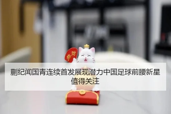 蒯纪闻国青连续首发展现潜力中国足球前腰新星值得关注