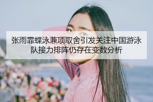 张雨霏蝶泳兼项取舍引发关注中国游泳队接力排阵仍存在变数分析