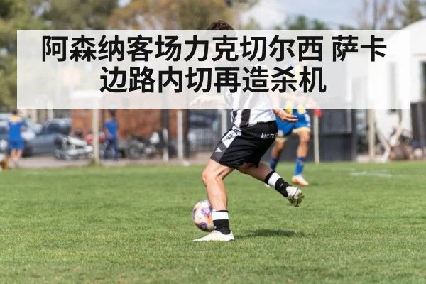 阿森纳客场力克切尔西 萨卡边路内切再造杀机