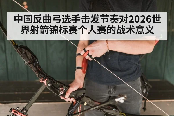中国反曲弓选手击发节奏对2026世界射箭锦标赛个人赛的战术意义