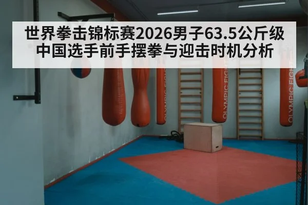 世界拳击锦标赛2026男子63.5公斤级 中国选手前手摆拳与迎击时机分析
