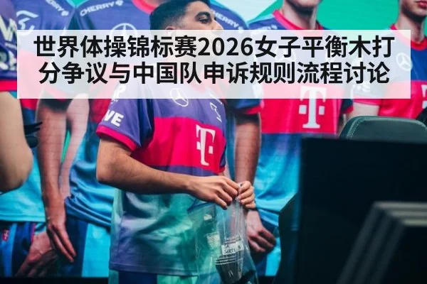 世界体操锦标赛2026女子平衡木打分争议与中国队申诉规则流程讨论