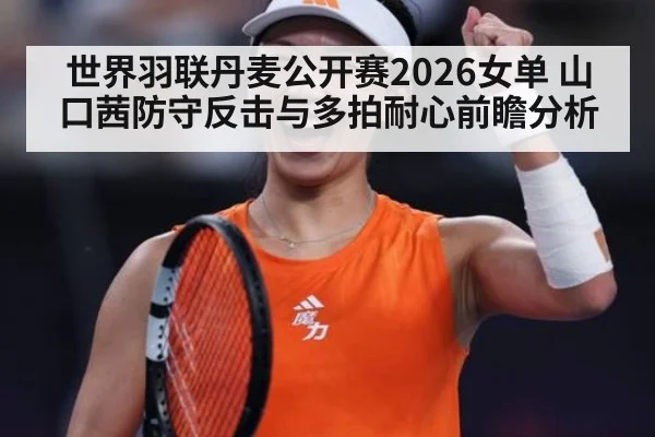 世界羽联丹麦公开赛2026女单 山口茜防守反击与多拍耐心前瞻分析