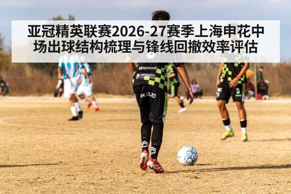 亚冠精英联赛2026-27赛季上海申花中场出球结构梳理与锋线回撤效率评估